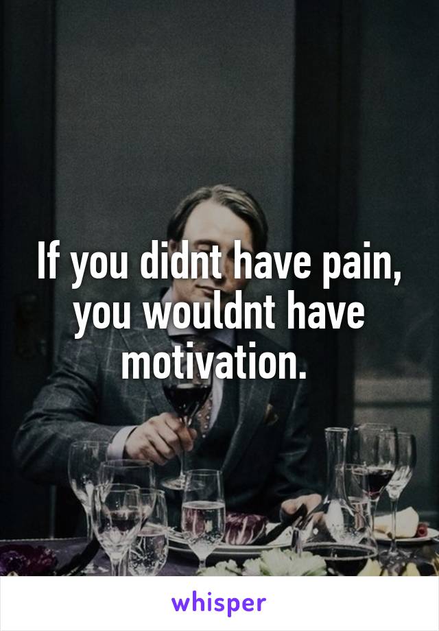 If you didnt have pain, you wouldnt have motivation. 