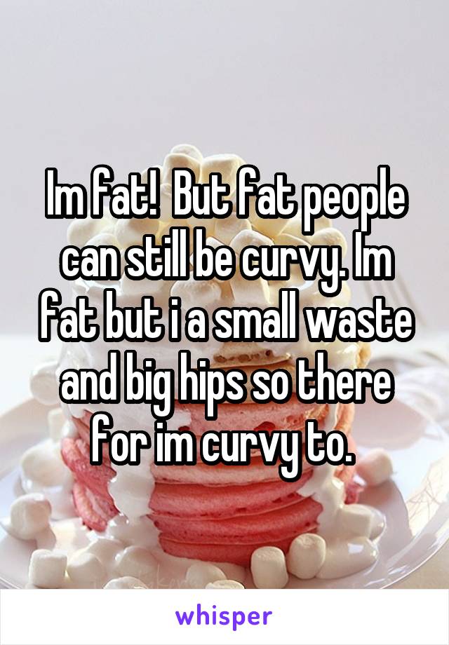 Im fat!  But fat people can still be curvy. Im fat but i a small waste and big hips so there for im curvy to. 