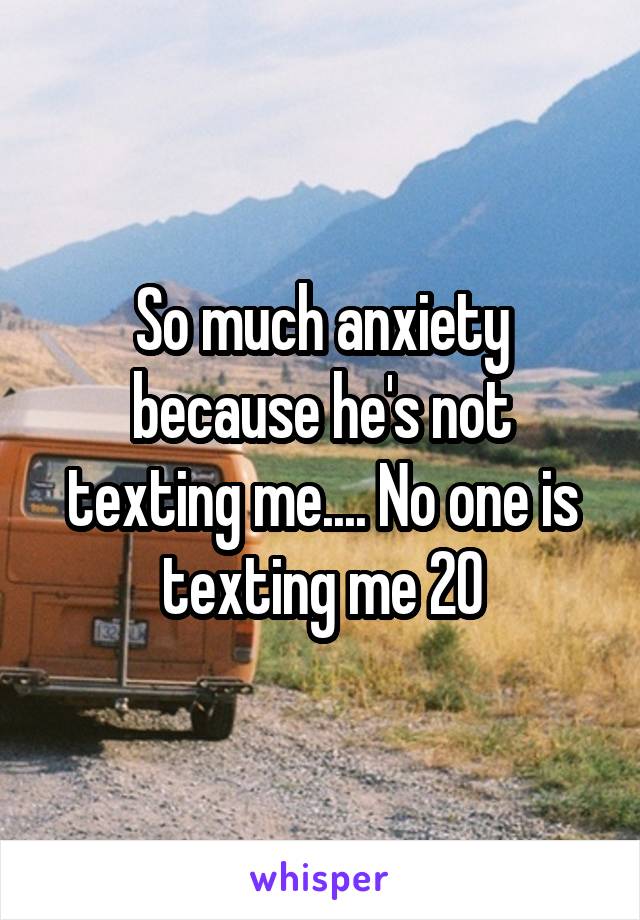 So much anxiety because he's not texting me.... No one is texting me 20