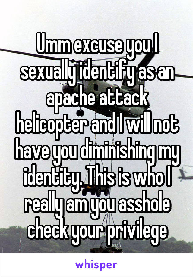 Umm excuse you I sexually identify as an apache attack helicopter and I will not have you diminishing my identity. This is who I really am you asshole check your privilege