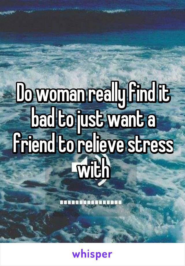 Do woman really find it bad to just want a friend to relieve stress with