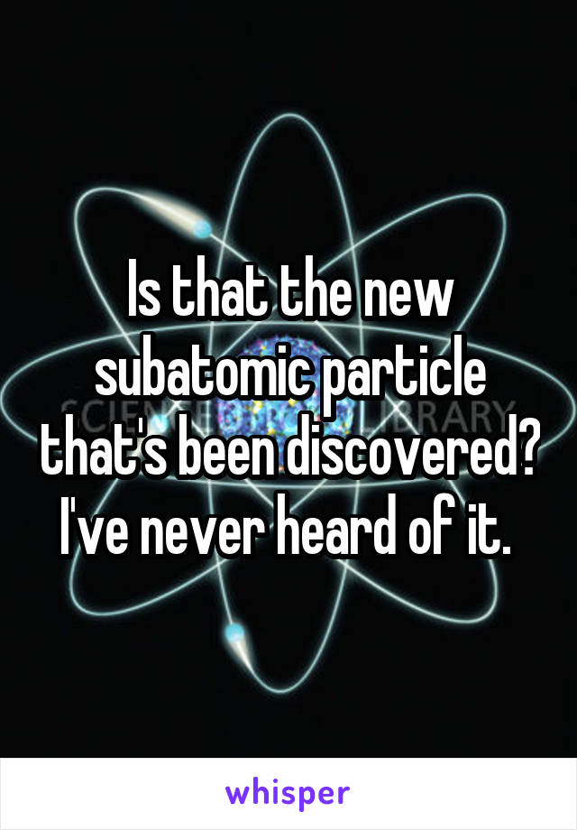 Is that the new subatomic particle that's been discovered? I've never heard of it. 
