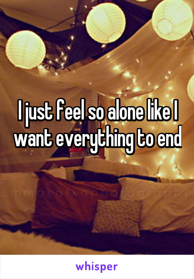 I just feel so alone like I want everything to end 