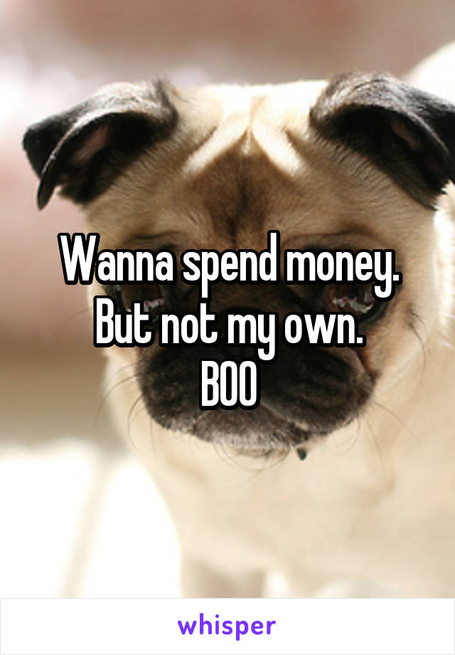Wanna spend money.
But not my own.
BOO