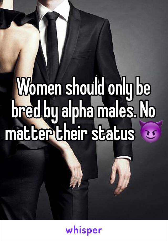 Women should only be bred by alpha males. No matter their status 😈