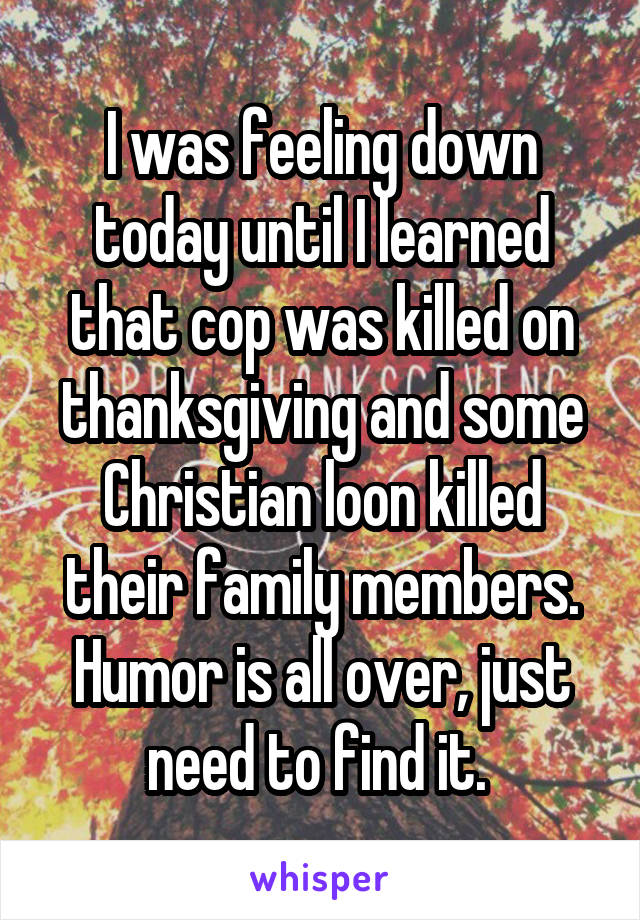 I was feeling down today until I learned that cop was killed on thanksgiving and some Christian loon killed their family members.
Humor is all over, just need to find it. 