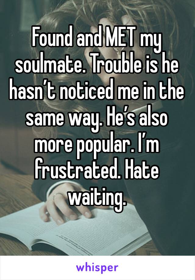 Found and MET my soulmate. Trouble is he hasn’t noticed me in the same way. He’s also more popular. I’m frustrated. Hate waiting. 
