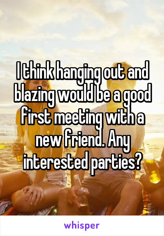 I think hanging out and blazing would be a good first meeting with a new friend. Any interested parties?
