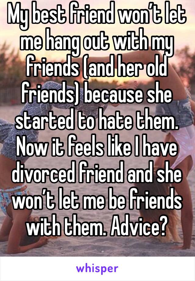 My best friend won’t let me hang out with my friends (and her old friends) because she started to hate them. Now it feels like I have divorced friend and she won’t let me be friends with them. Advice?
