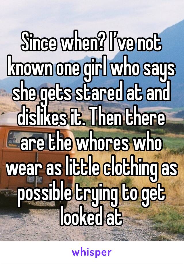 Since when? I’ve not known one girl who says she gets stared at and dislikes it. Then there are the whores who wear as little clothing as possible trying to get looked at