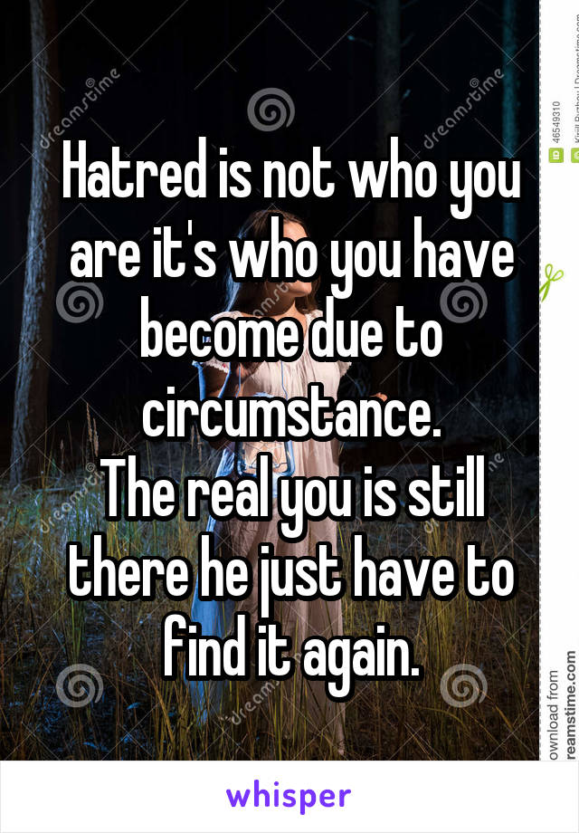 Hatred is not who you are it's who you have become due to circumstance.
The real you is still there he just have to find it again.