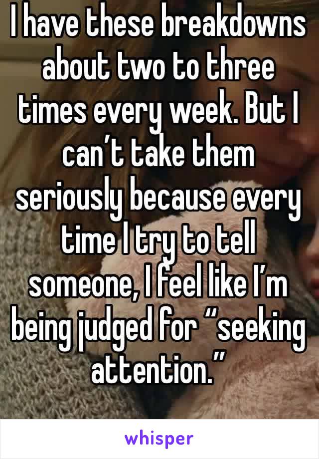 I have these breakdowns about two to three times every week. But I can’t take them seriously because every time I try to tell someone, I feel like I’m being judged for “seeking attention.”