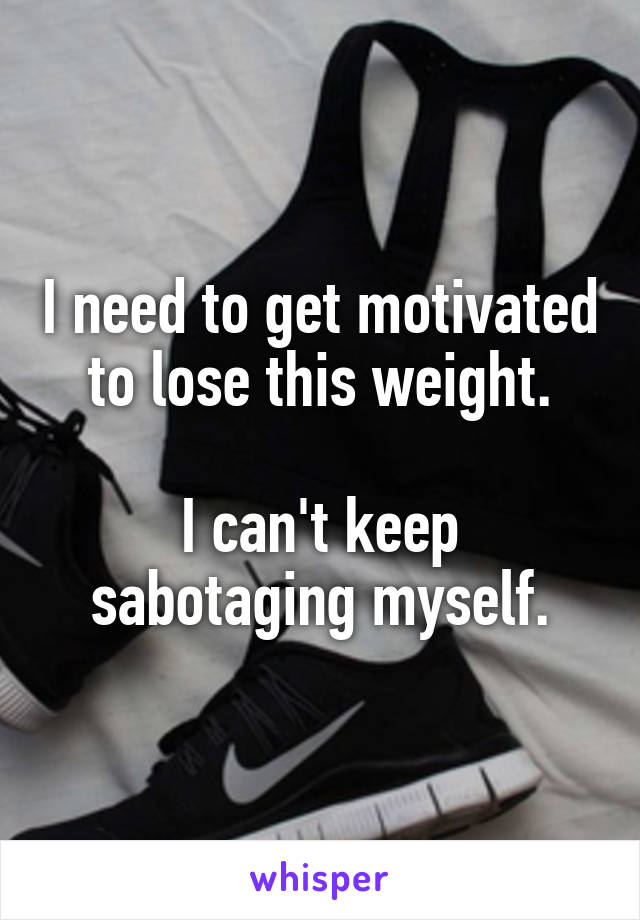 I need to get motivated to lose this weight.

I can't keep sabotaging myself.