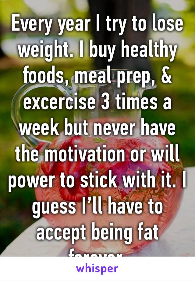 Every year I try to lose weight. I buy healthy foods, meal prep, & excercise 3 times a week but never have the motivation or will power to stick with it. I guess I’ll have to accept being fat forever.
