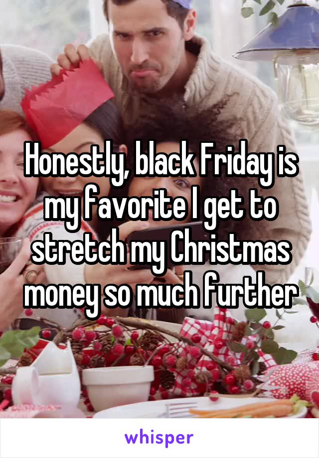 Honestly, black Friday is my favorite I get to stretch my Christmas money so much further