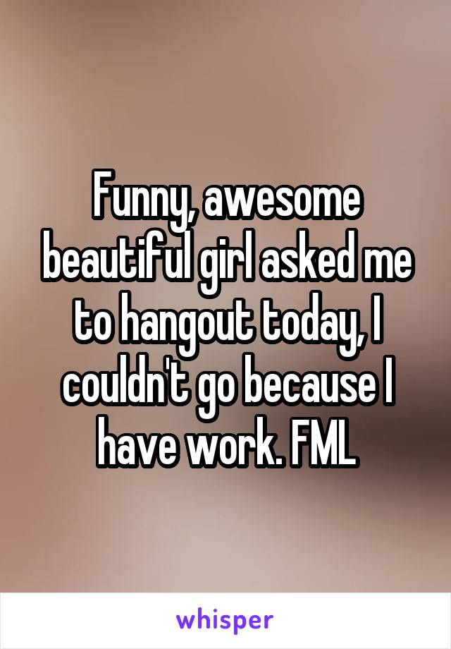 Funny, awesome beautiful girl asked me to hangout today, I couldn't go because I have work. FML