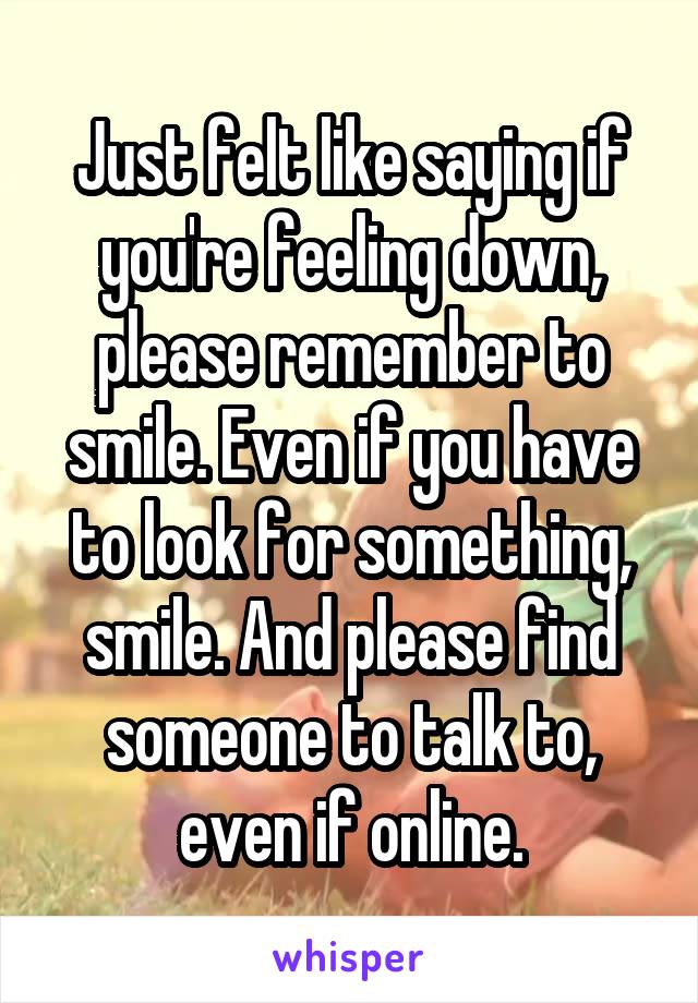 Just felt like saying if you're feeling down, please remember to smile. Even if you have to look for something, smile. And please find someone to talk to, even if online.