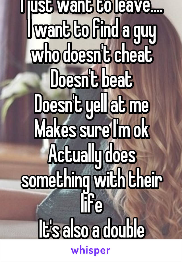 I just want to leave....
I want to find a guy who doesn't cheat
Doesn't beat
Doesn't yell at me
Makes sure I'm ok
Actually does something with their life
It's also a double standard 