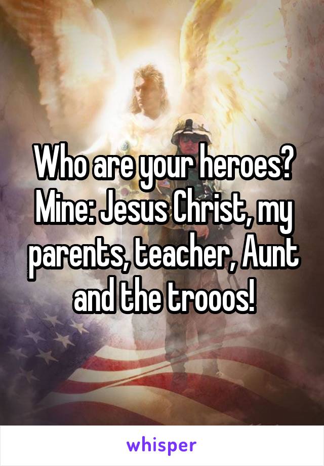 Who are your heroes? Mine: Jesus Christ, my parents, teacher, Aunt and the trooos!