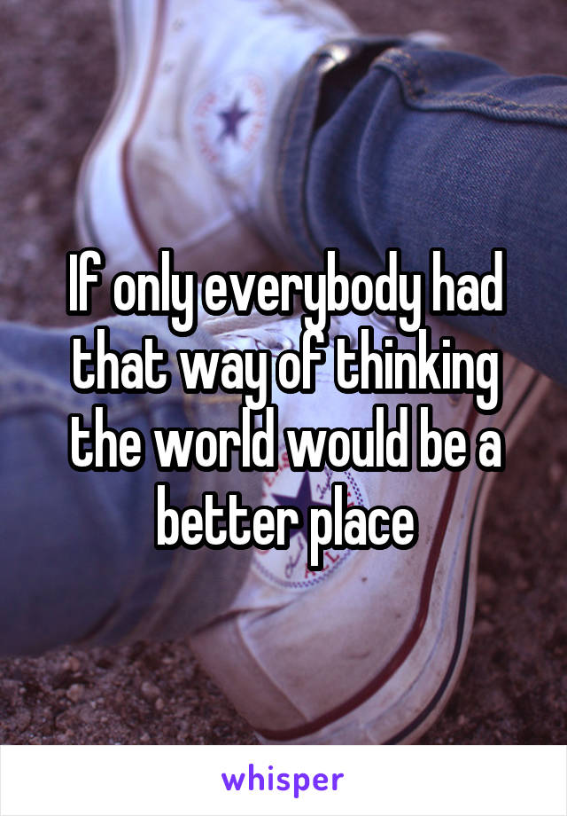 If only everybody had that way of thinking the world would be a better place