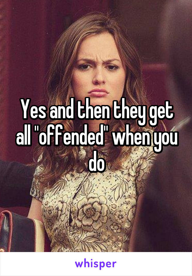 Yes and then they get all "offended" when you do