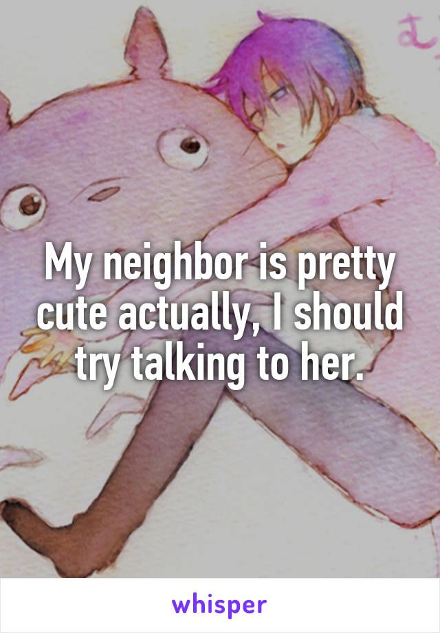 My neighbor is pretty cute actually, I should try talking to her.