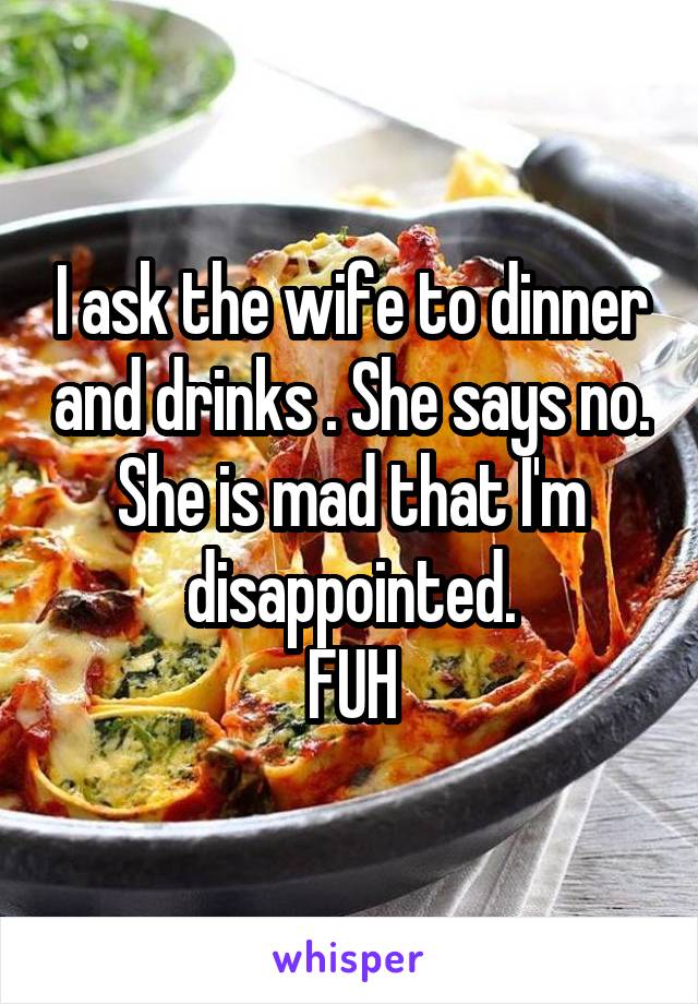 I ask the wife to dinner and drinks . She says no. She is mad that I'm disappointed.
FUH
