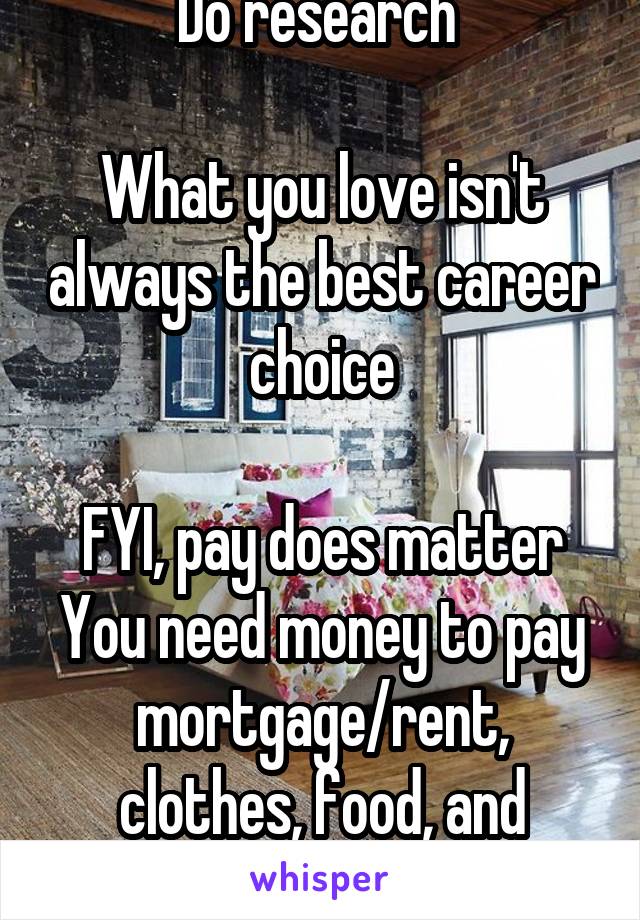 Do research 

What you love isn't always the best career choice

FYI, pay does matter
You need money to pay mortgage/rent, clothes, food, and leisure.  