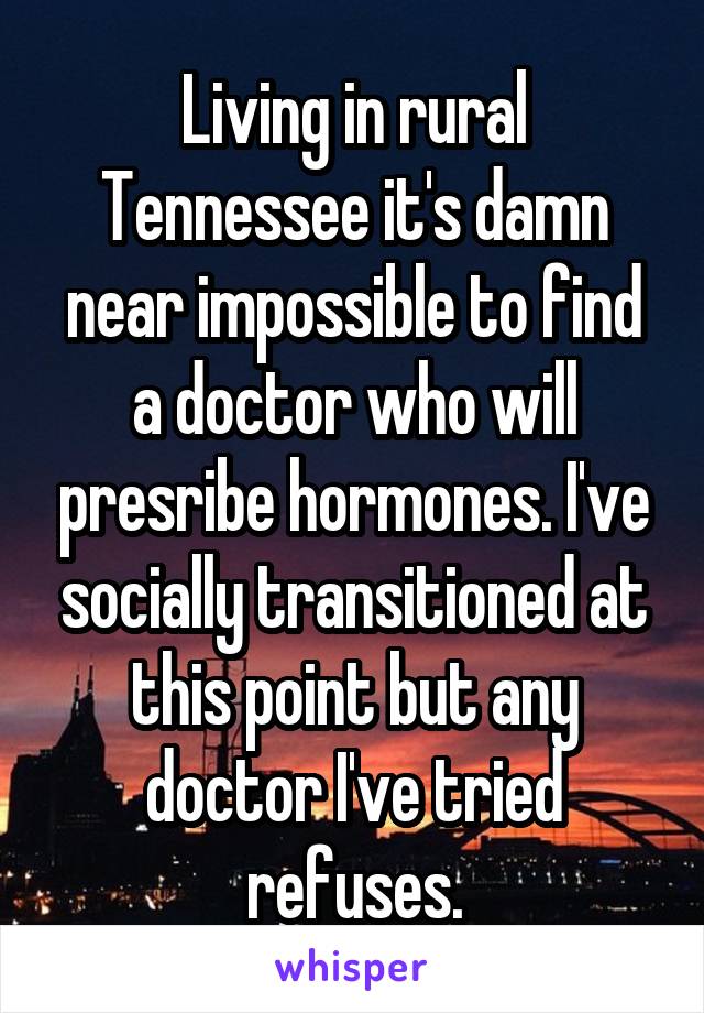 Living in rural Tennessee it's damn near impossible to find a doctor who will presribe hormones. I've socially transitioned at this point but any doctor I've tried refuses.