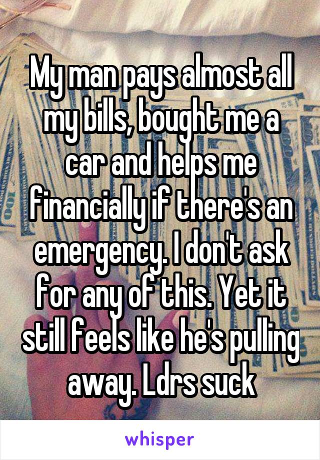 My man pays almost all my bills, bought me a car and helps me financially if there's an emergency. I don't ask for any of this. Yet it still feels like he's pulling away. Ldrs suck