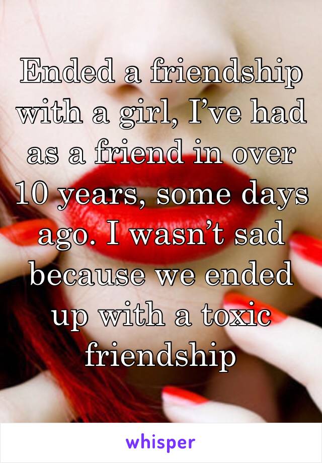 Ended a friendship with a girl, I’ve had as a friend in over 10 years, some days ago. I wasn’t sad because we ended up with a toxic friendship