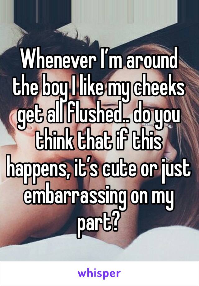 Whenever I’m around the boy I like my cheeks get all flushed.. do you think that if this happens, it’s cute or just embarrassing on my part?