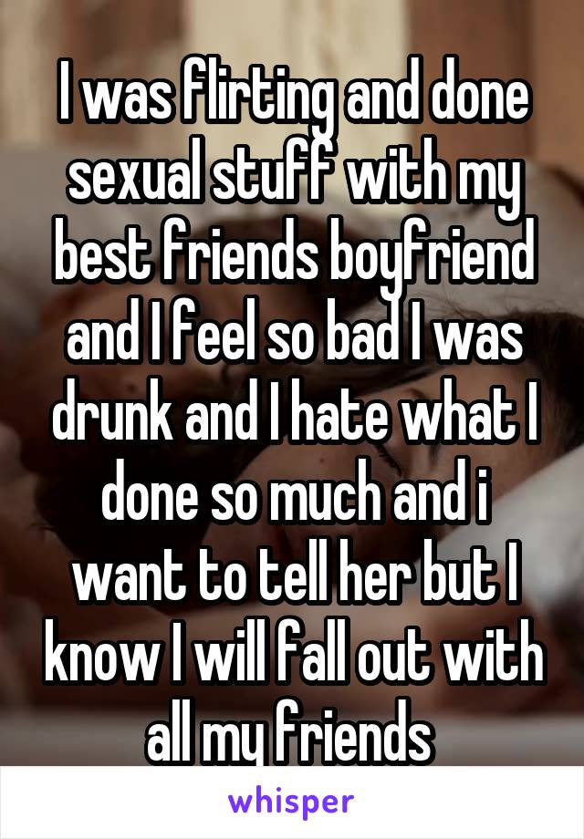 I was flirting and done sexual stuff with my best friends boyfriend and I feel so bad I was drunk and I hate what I done so much and i want to tell her but I know I will fall out with all my friends 