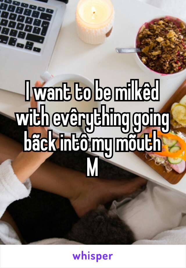 I want to be milkêd with evêrything going bãck intô my mõuth
M