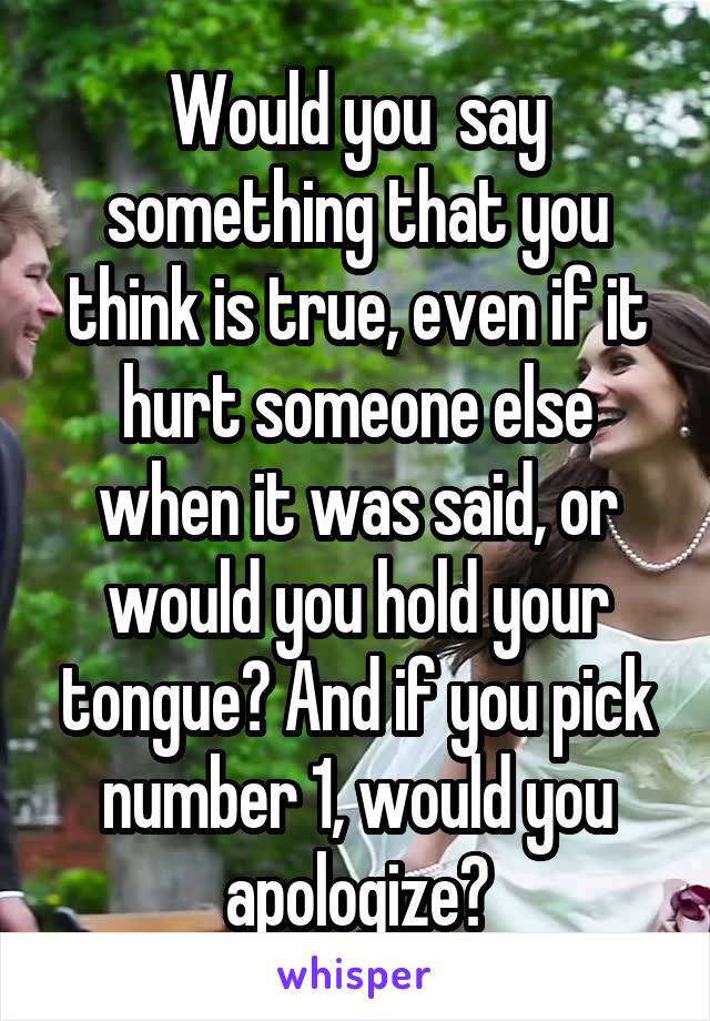 Would you  say something that you think is true, even if it hurt someone else when it was said, or would you hold your tongue? And if you pick number 1, would you apologize?