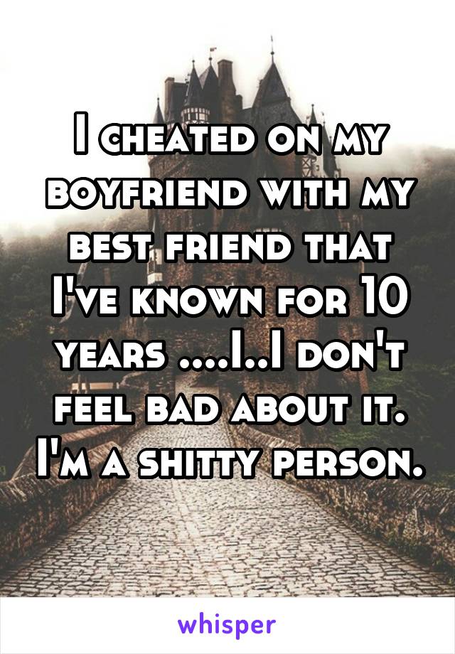 I cheated on my boyfriend with my best friend that I've known for 10 years ....I..I don't feel bad about it. I'm a shitty person. 
