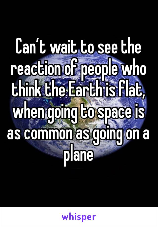 Can’t wait to see the reaction of people who think the Earth is flat, when going to space is as common as going on a plane