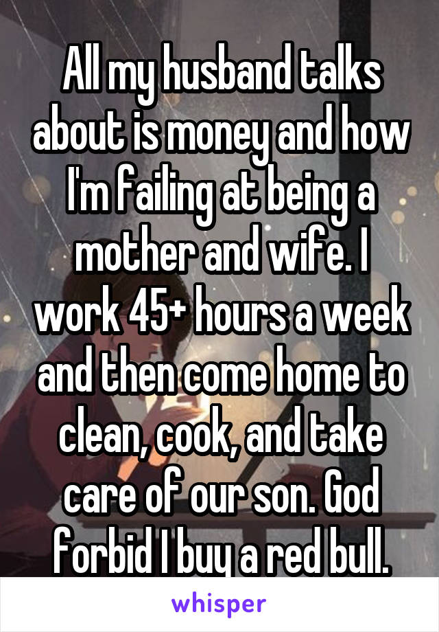All my husband talks about is money and how I'm failing at being a mother and wife. I work 45+ hours a week and then come home to clean, cook, and take care of our son. God forbid I buy a red bull.