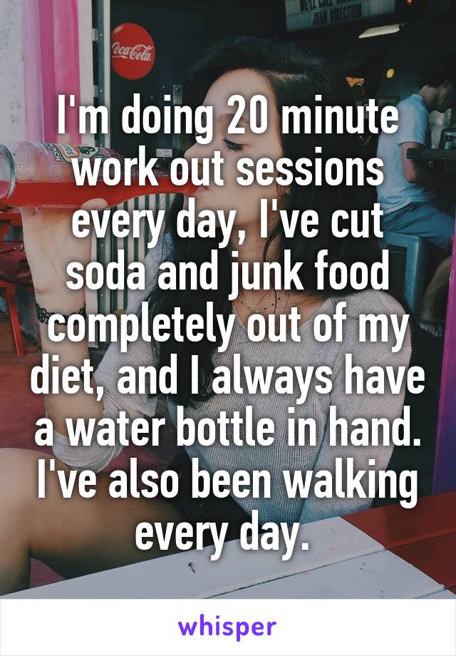 I'm doing 20 minute work out sessions every day, I've cut soda and junk food completely out of my diet, and I always have a water bottle in hand. I've also been walking every day. 