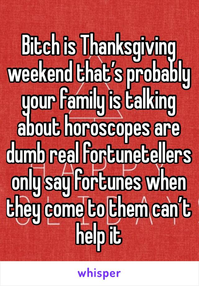 Bitch is Thanksgiving weekend that’s probably your family is talking about horoscopes are dumb real fortunetellers only say fortunes when they come to them can’t help it