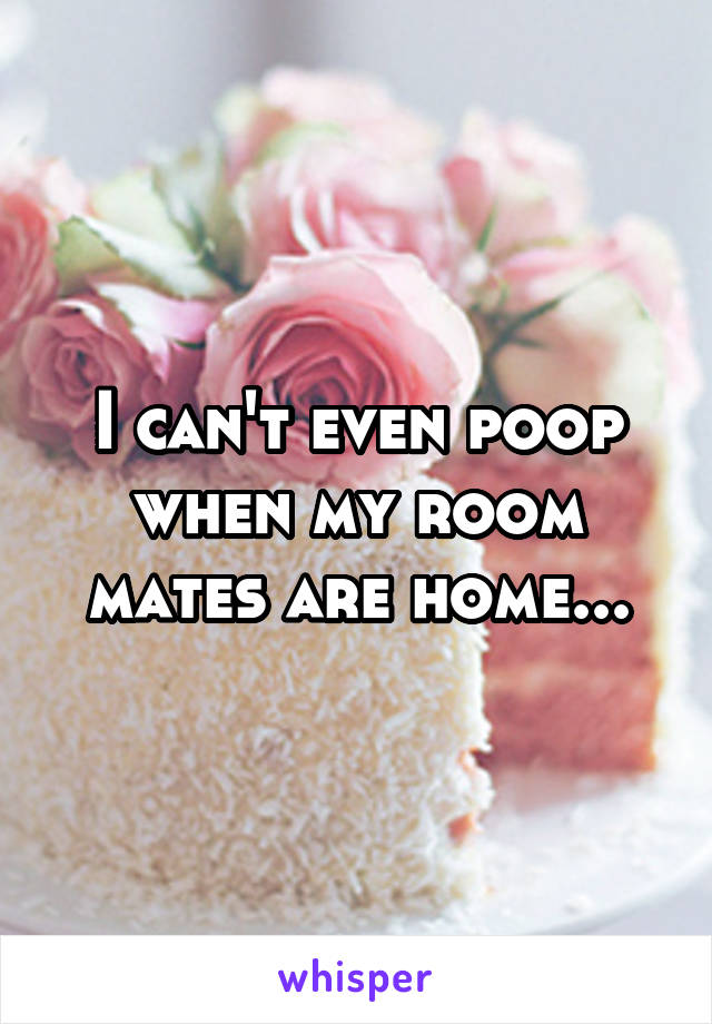 I can't even poop when my room mates are home...