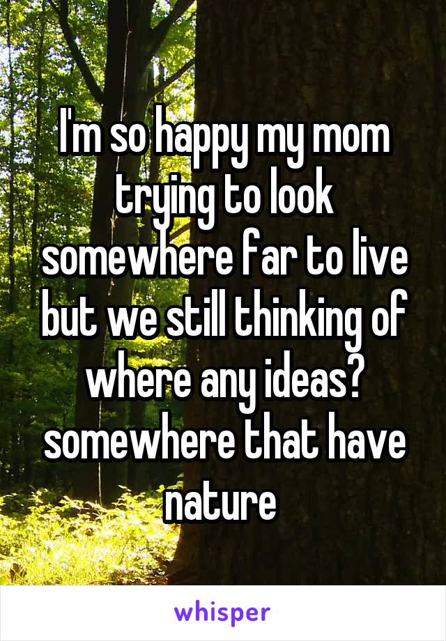 I'm so happy my mom trying to look somewhere far to live but we still thinking of where any ideas? somewhere that have nature 