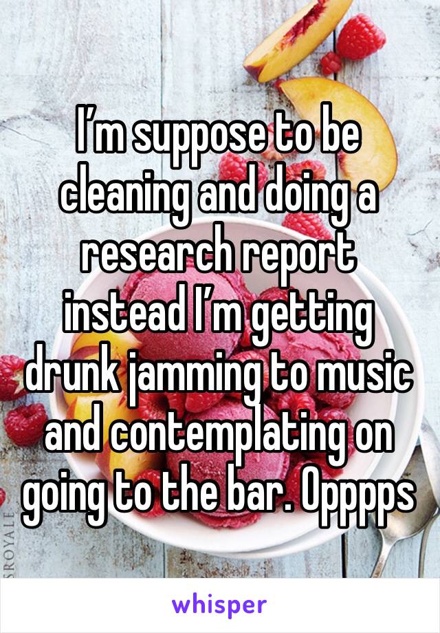 I’m suppose to be cleaning and doing a research report  instead I’m getting drunk jamming to music and contemplating on going to the bar. Opppps