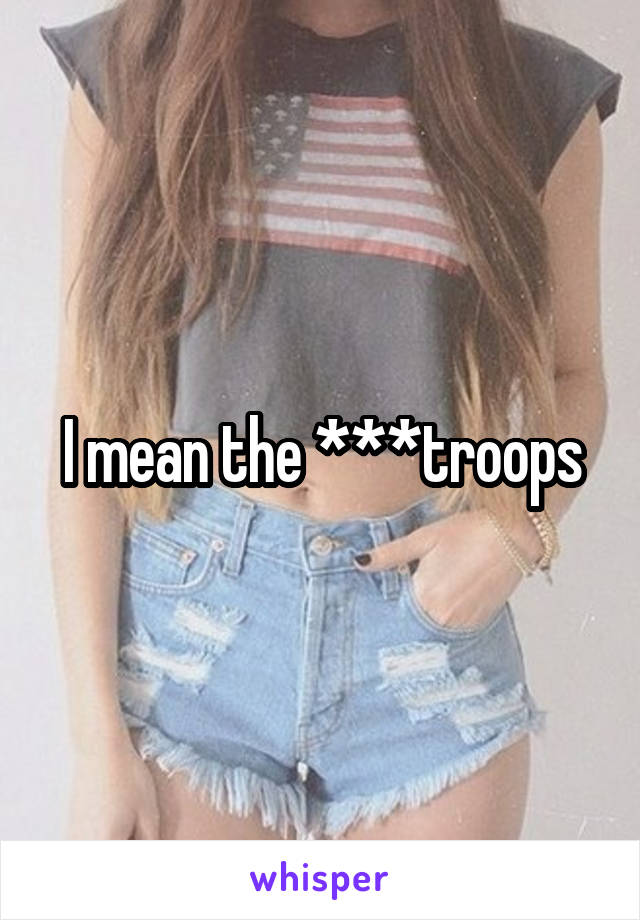 I mean the ***troops