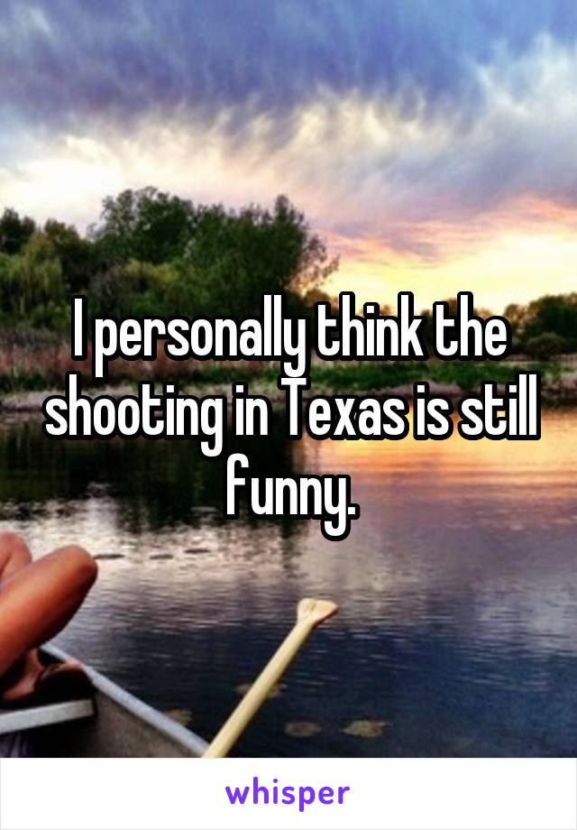 I personally think the shooting in Texas is still funny.