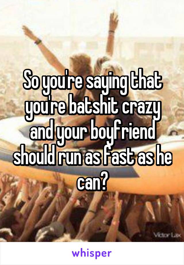 So you're saying that you're batshit crazy and your boyfriend should run as fast as he can?