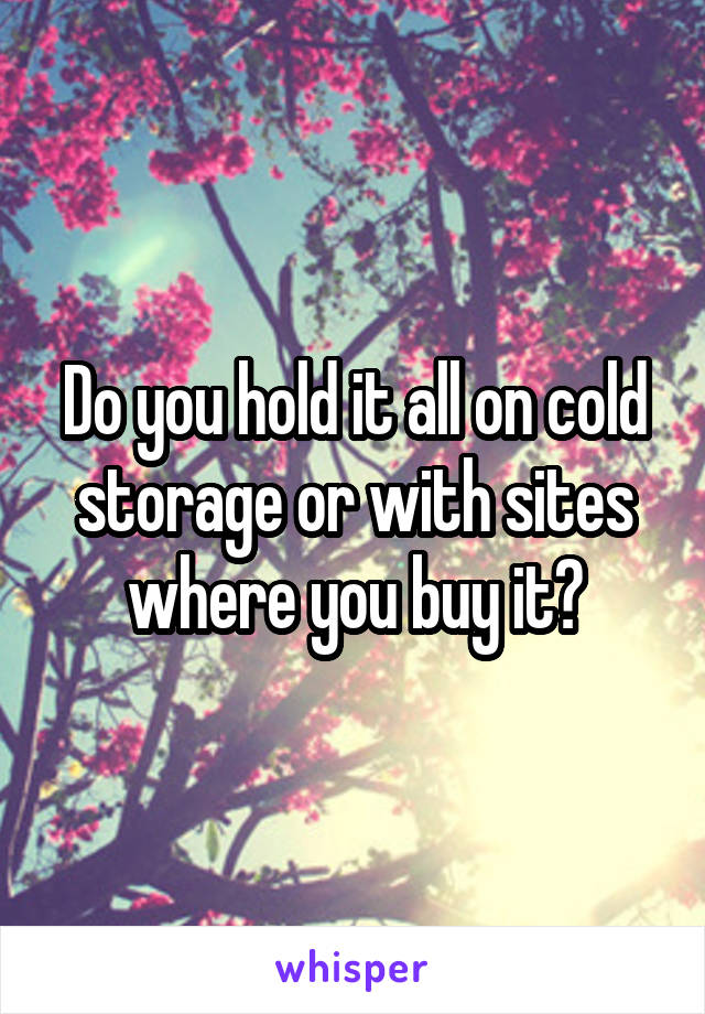 Do you hold it all on cold storage or with sites where you buy it?