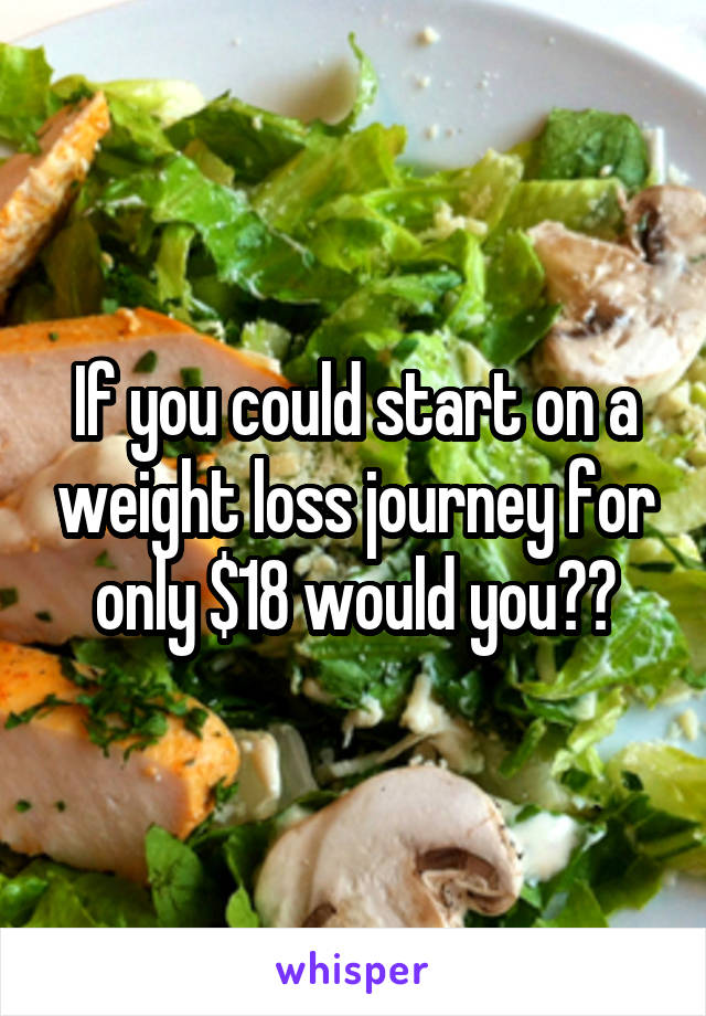If you could start on a weight loss journey for only $18 would you??