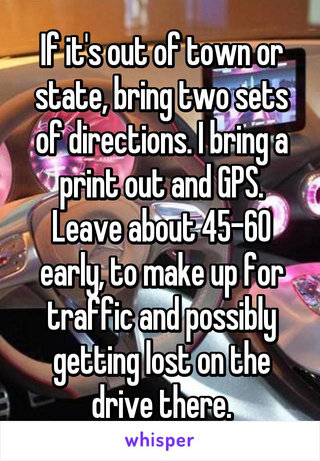 If it's out of town or state, bring two sets of directions. I bring a print out and GPS. Leave about 45-60 early, to make up for traffic and possibly getting lost on the drive there.