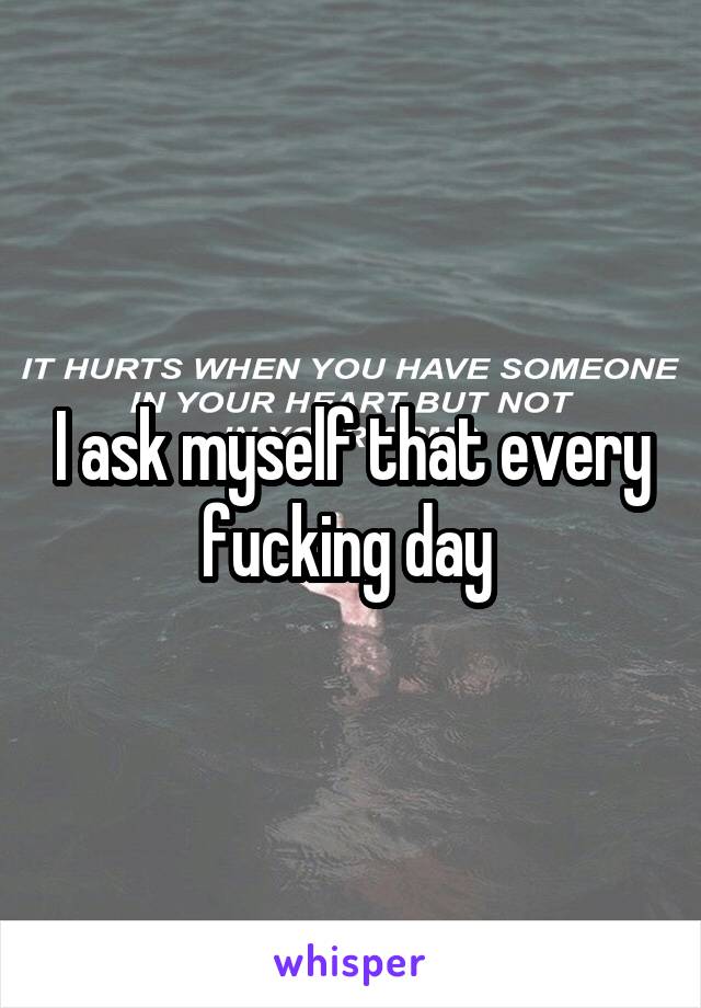 I ask myself that every fucking day 